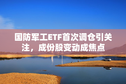 国防军工ETF首次调仓引关注，成份股变动成焦点
