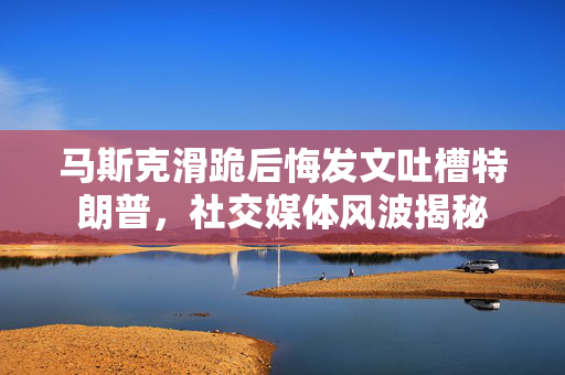 马斯克滑跪后悔发文吐槽特朗普，社交媒体风波揭秘