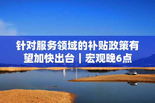 针对服务领域的补贴政策有望加快出台｜宏观晚6点