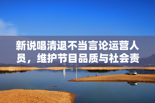 新说唱清退不当言论运营人员，维护节目品质与社会责任并重
