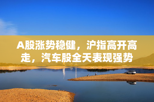 A股涨势稳健，沪指高开高走，汽车股全天表现强势