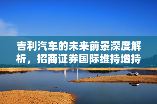 吉利汽车的未来前景深度解析，招商证券国际维持增持评级，目标价27.5港元