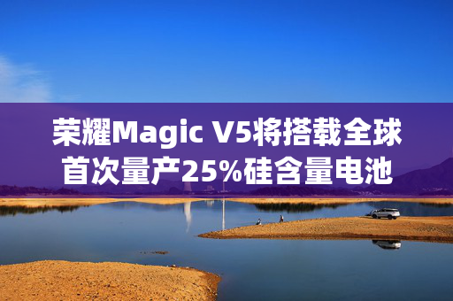 荣耀Magic V5将搭载全球首次量产25%硅含量电池