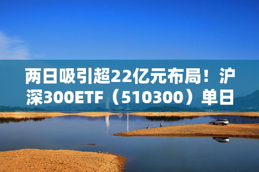 两日吸引超22亿元布局！沪深300ETF（510300）单日成交额创月内新高