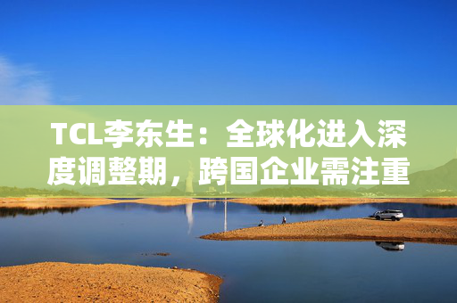 TCL李东生：全球化进入深度调整期，跨国企业需注重构建本土化的产业链和供应链