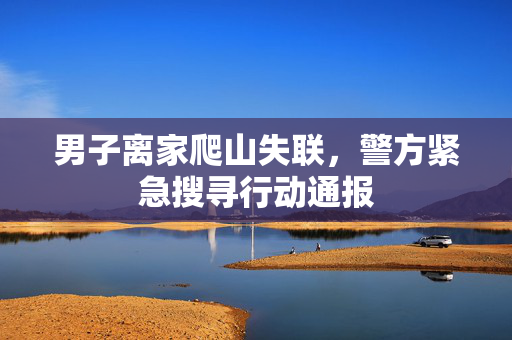 男子离家爬山失联，警方紧急搜寻行动通报