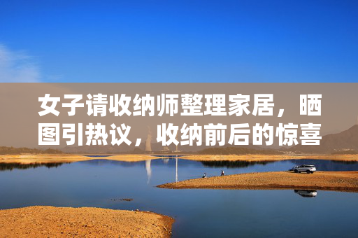 女子请收纳师整理家居，晒图引热议，收纳前后的惊喜转变之旅