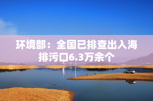 环境部：全国已排查出入海排污口6.3万余个