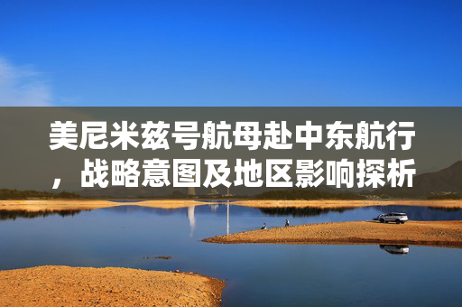 美尼米兹号航母赴中东航行，战略意图及地区影响探析