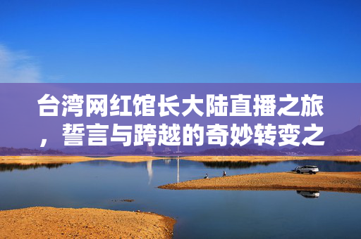 台湾网红馆长大陆直播之旅，誓言与跨越的奇妙转变之旅