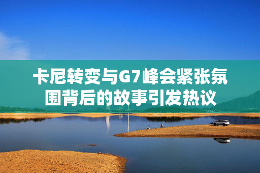 卡尼转变与G7峰会紧张氛围背后的故事引发热议