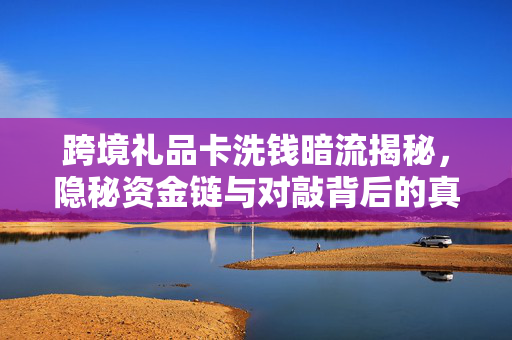 跨境礼品卡洗钱暗流揭秘，隐秘资金链与对敲背后的真相