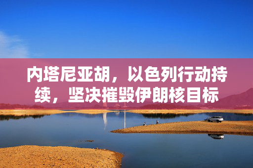 内塔尼亚胡，以色列行动持续，坚决摧毁伊朗核目标
