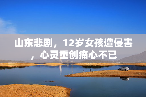 山东悲剧，12岁女孩遭侵害，心灵重创痛心不已