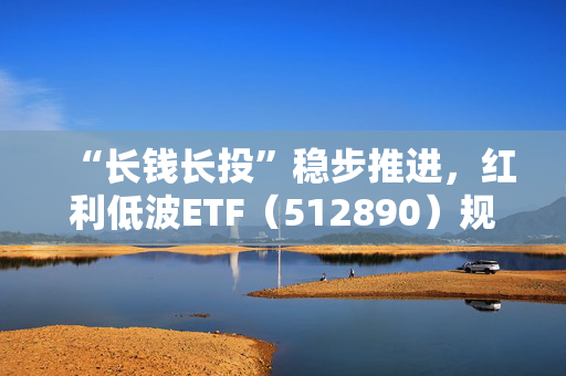“长钱长投”稳步推进，红利低波ETF（512890）规模再创新高，逼近190亿元大关
