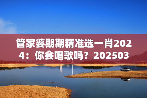 管家婆期期精准选一肖2024：你会唱歌吗？20250318更新