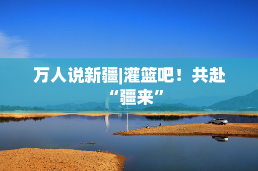 万人说新疆|灌篮吧！共赴“疆来”