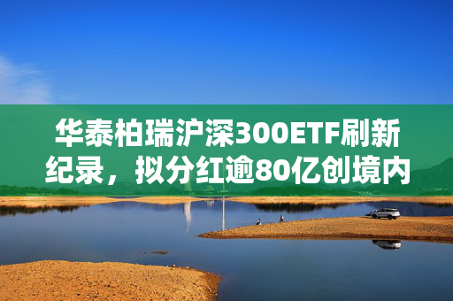 华泰柏瑞沪深300ETF刷新纪录，拟分红逾80亿创境内单次分红新高