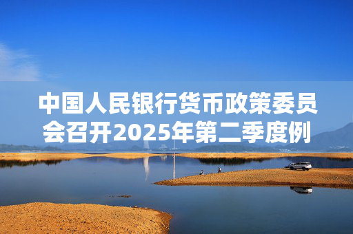 中国人民银行货币政策委员会召开2025年第二季度例会