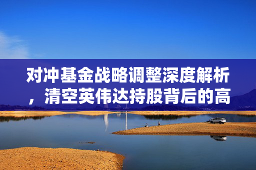 对冲基金战略调整深度解析，清空英伟达持股背后的高回报率与决策考量