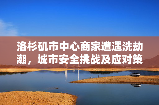 洛杉矶市中心商家遭遇洗劫潮，城市安全挑战及应对策略探讨
