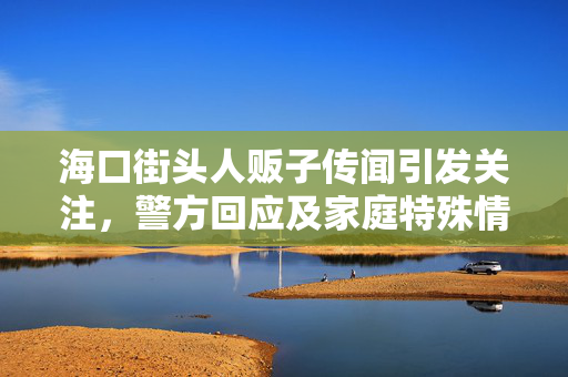 海口街头人贩子传闻引发关注，警方回应及家庭特殊情况引热议