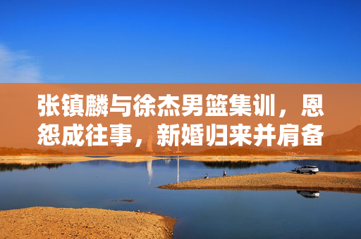 张镇麟与徐杰男篮集训，恩怨成往事，新婚归来并肩备战新挑战