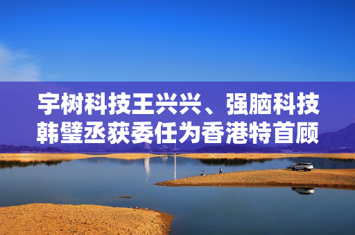 宇树科技王兴兴、强脑科技韩璧丞获委任为香港特首顾问团成员
