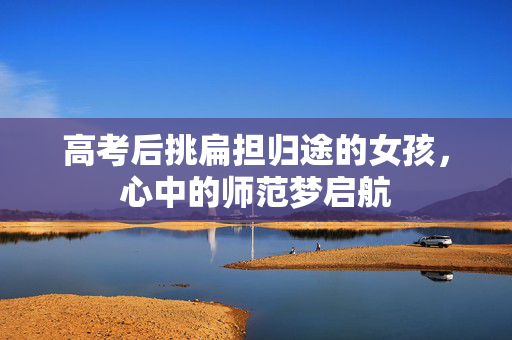高考后挑扁担归途的女孩，心中的师范梦启航