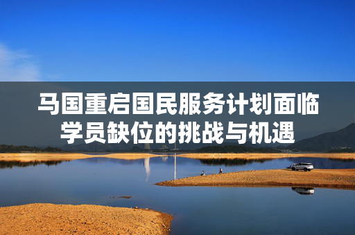 马国重启国民服务计划面临学员缺位的挑战与机遇