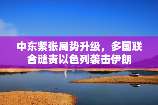 中东紧张局势升级，多国联合谴责以色列袭击伊朗