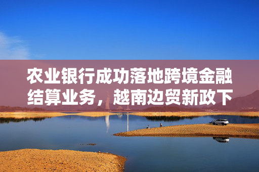 农业银行成功落地跨境金融结算业务，越南边贸新政下的新突破