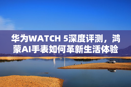 华为WATCH 5深度评测，鸿蒙AI手表如何革新生活体验