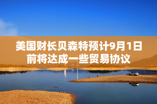 美国财长贝森特预计9月1日前将达成一些贸易协议