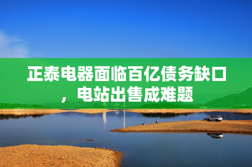 正泰电器面临百亿债务缺口，电站出售成难题