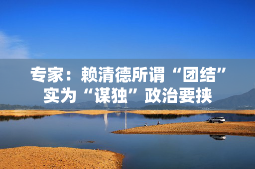 专家：赖清德所谓“团结”实为“谋独”政治要挟