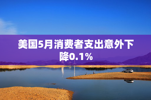 美国5月消费者支出意外下降0.1%