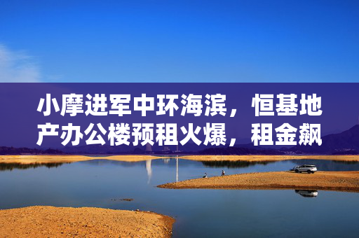 小摩进军中环海滨，恒基地产办公楼预租火爆，租金飙升，目标股价达25港元