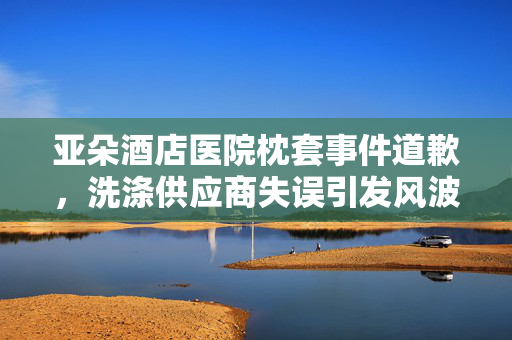 亚朵酒店医院枕套事件道歉，洗涤供应商失误引发风波