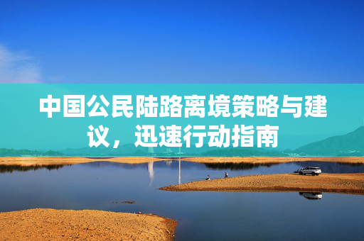 中国公民陆路离境策略与建议，迅速行动指南