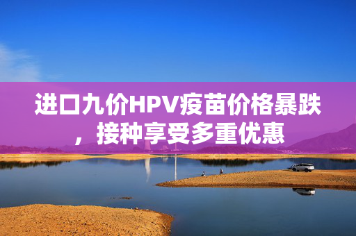 进口九价HPV疫苗价格暴跌，接种享受多重优惠