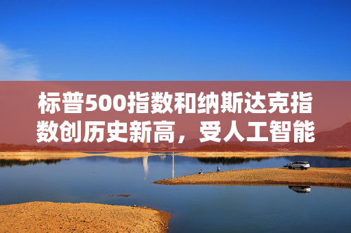标普500指数和纳斯达克指数创历史新高，受人工智能重燃押注及降息希望推动