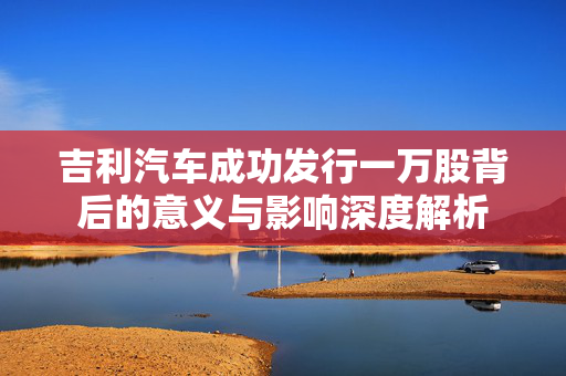 吉利汽车成功发行一万股背后的意义与影响深度解析