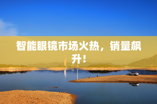 智能眼镜市场火热，销量飙升！