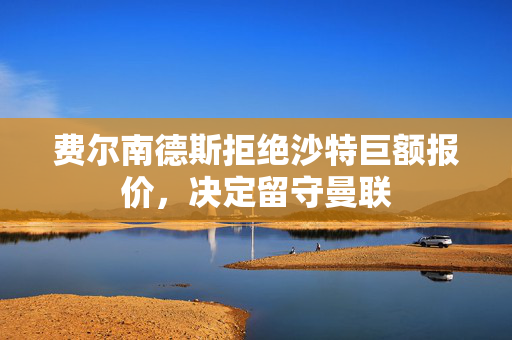 费尔南德斯拒绝沙特巨额报价，决定留守曼联