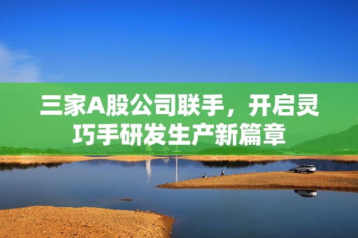 三家A股公司联手，开启灵巧手研发生产新篇章