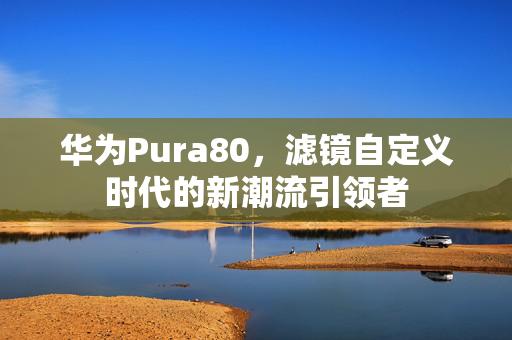 华为Pura80，滤镜自定义时代的新潮流引领者