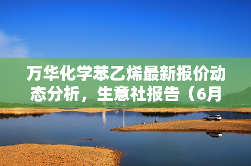 万华化学苯乙烯最新报价动态分析，生意社报告（6月11日）