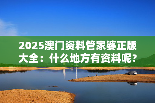 2025澳门资料管家婆正版大全：什么地方有资料呢？