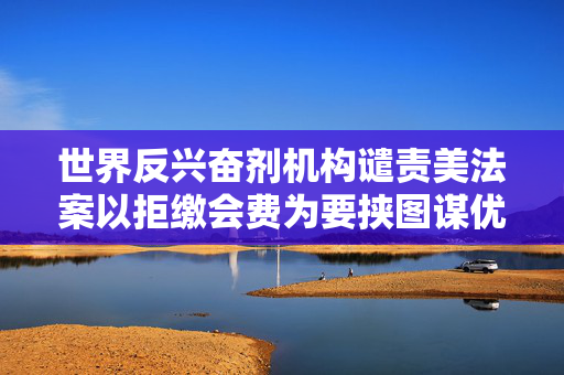 世界反兴奋剂机构谴责美法案以拒缴会费为要挟图谋优待地位